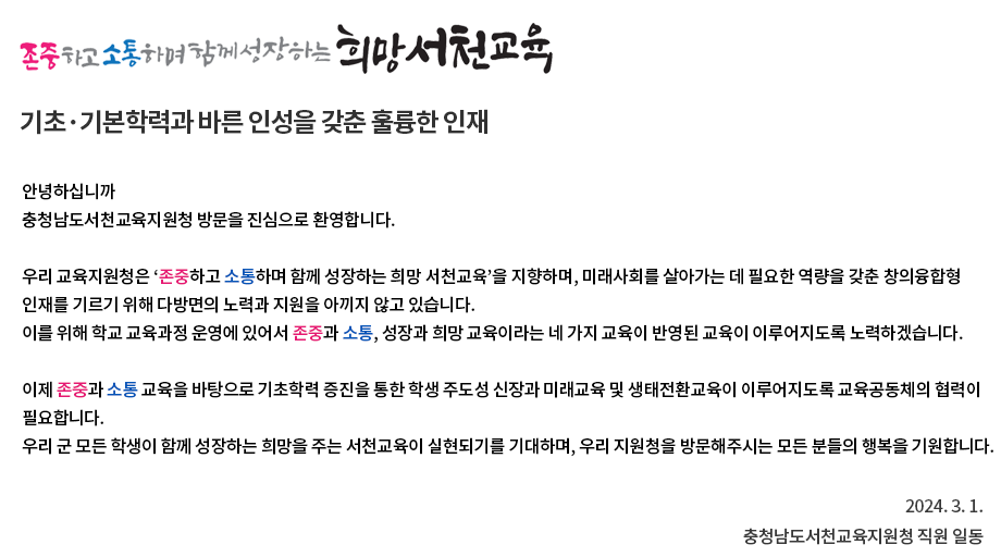 안녕하십니까? 충청남도서천교육지원청 방문을 진심으로 환영합니다. 우리 교육지원청은 ‘사랑과 정성으로 함께 만드는 서천교육’을 지향하며, 미래 사회를 주도적으로 살아갈 역량을 갖춘 창의융합 인재를 기르기 위해 최선을 다하고 있습니다. 이를 위해 학생, 교사, 학부모, 마을의 4주체가 ‘모든 아이는 우리 모두의 아이’라는 마음으로 귀한 학생들이 좋은 서천교육을 누릴 수 있도록 소통하며 함께 노력하는 교육공동체가 되겠습니다. 사랑과 정성으로 오로지 학생만을 보고 나아갈 서천교육은 교육을 걱정하는 여러분의 고견과 지원으로 바로 설 수 있습니다. 함께 만들어가는 서천교육에 적극 동참하여 주실 것을 기대하며, 우리 지원청을 방문해주시는 모든 분들의 행복을 기원합니다. 2022.09.01. 충청남도서천교육지원청 직원 일동